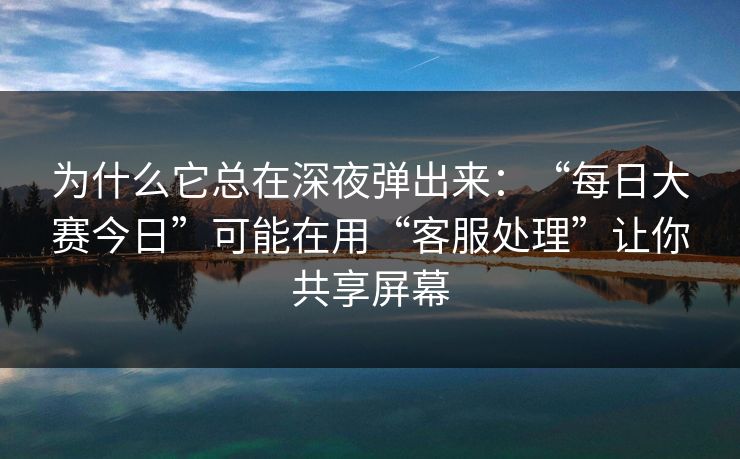 为什么它总在深夜弹出来：“每日大赛今日”可能在用“客服处理”让你共享屏幕