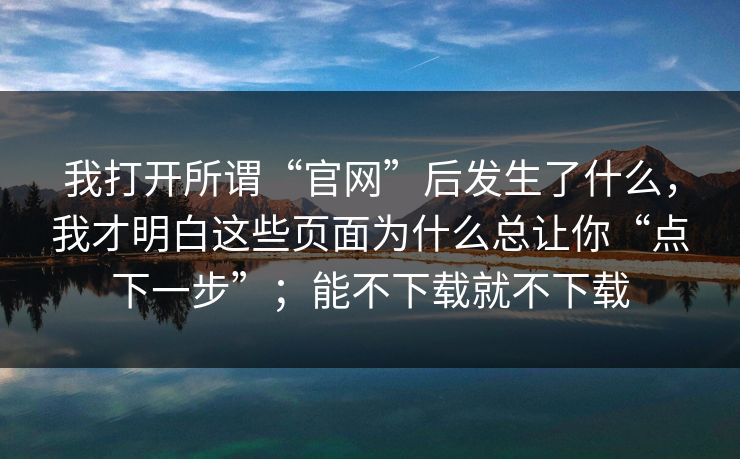 我打开所谓“官网”后发生了什么,我才明白这些页面为什么总让你“点下一步”;能不下载就不下载