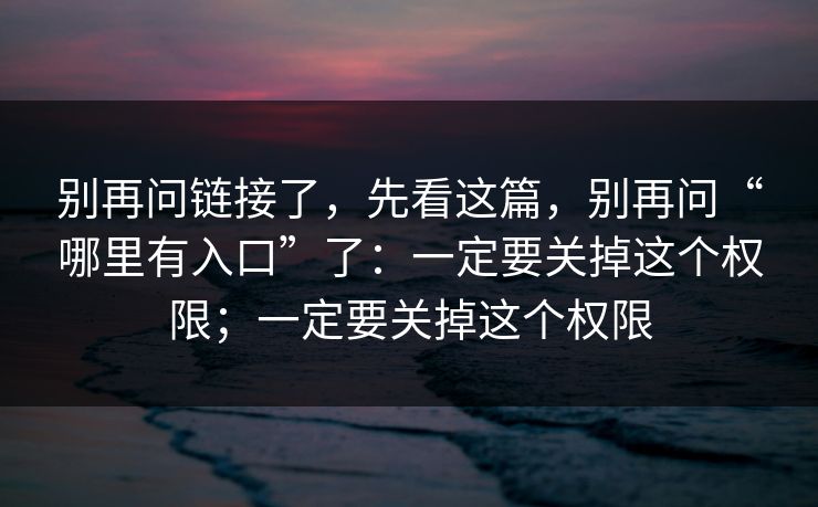 别再问链接了，先看这篇，别再问“哪里有入口”了：一定要关掉这个权限；一定要关掉这个权限