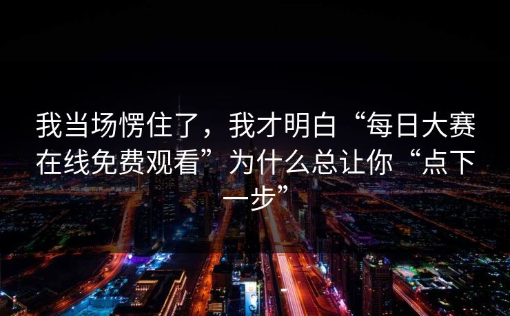 我当场愣住了，我才明白“每日大赛在线免费观看”为什么总让你“点下一步”